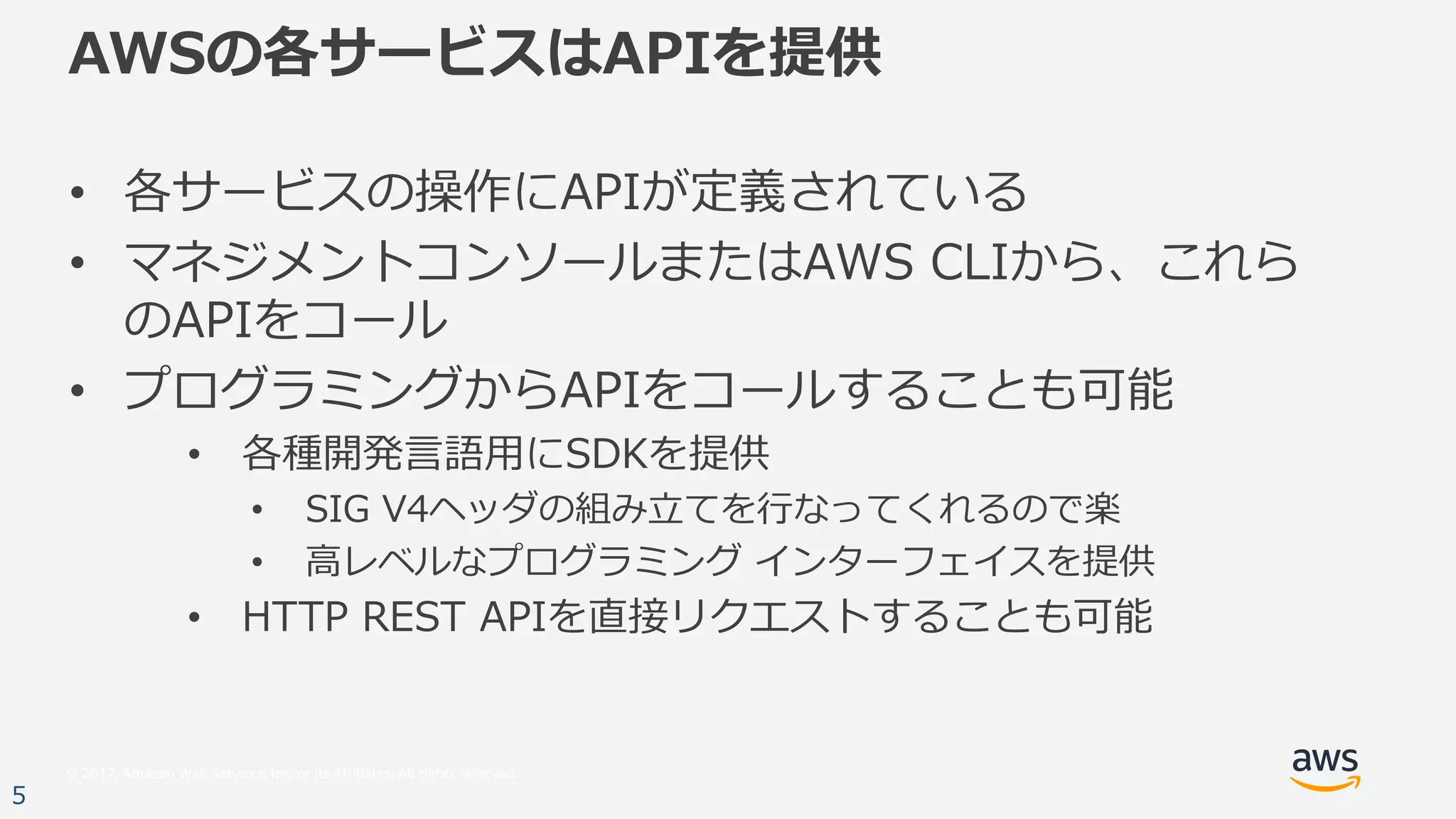 © 2017, Amazon Web Services, Inc. or its Affiliates. All rights reserved.
5
AWSの各サービスはAPIを提供
• 各サービスの操作にAPIが定義されている
• マネジメントコンソールまたはAWS CLIから、これら
のAPIをコール
• プログラミングからAPIをコールすることも可能
• 各種開発⾔語⽤にSDKを提供
• SIG V4ヘッダの組み⽴てを⾏なってくれるので楽
• ⾼レベルなプログラミング インターフェイスを提供
• HTTP REST APIを直接リクエストすることも可能
 