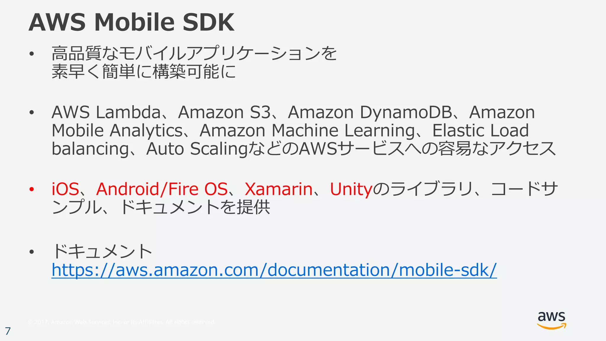 © 2017, Amazon Web Services, Inc. or its Affiliates. All rights reserved.
7
AWS Mobile SDK
• ⾼品質なモバイルアプリケーションを
素早く簡単に構築可能に
• AWS Lambda、Amazon S3、Amazon DynamoDB、Amazon
Mobile Analytics、Amazon Machine Learning、Elastic Load
balancing、Auto ScalingなどのAWSサービスへの容易なアクセス
• iOS、Android/Fire OS、Xamarin、Unityのライブラリ、コードサ
ンプル、ドキュメントを提供
• ドキュメント
https://aws.amazon.com/documentation/mobile-sdk/
 