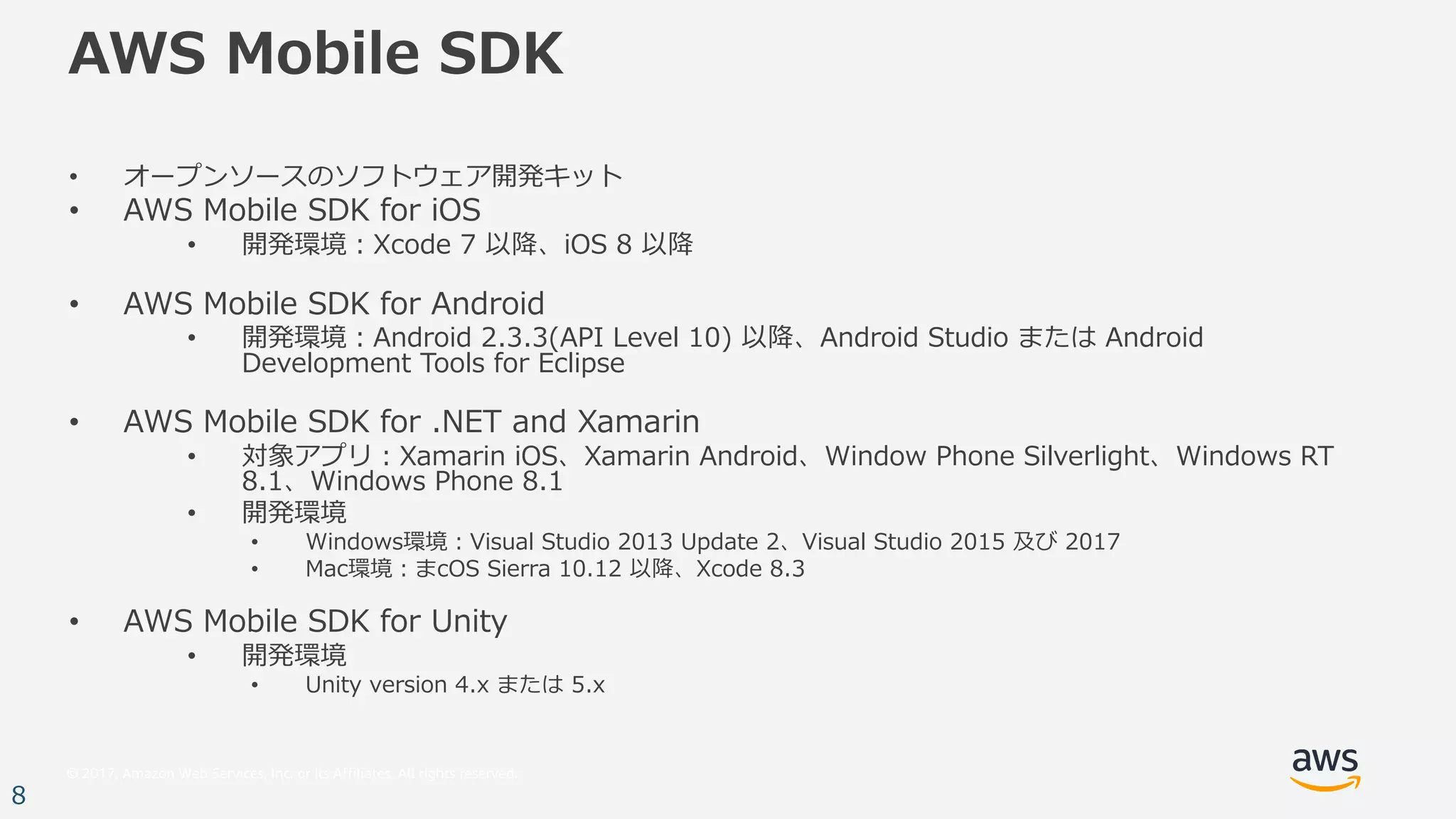 © 2017, Amazon Web Services, Inc. or its Affiliates. All rights reserved.
8
AWS Mobile SDK
• オープンソースのソフトウェア開発キット
• AWS Mobile SDK for iOS
• 開発環境：Xcode 7 以降、iOS 8 以降
• AWS Mobile SDK for Android
• 開発環境：Android 2.3.3(API Level 10) 以降、Android Studio または Android
Development Tools for Eclipse
• AWS Mobile SDK for .NET and Xamarin
• 対象アプリ：Xamarin iOS、Xamarin Android、Window Phone Silverlight、Windows RT
8.1、Windows Phone 8.1
• 開発環境
• Windows環境：Visual Studio 2013 Update 2、Visual Studio 2015 及び 2017
• Mac環境：まcOS Sierra 10.12 以降、Xcode 8.3
• AWS Mobile SDK for Unity
• 開発環境
• Unity version 4.x または 5.x
 