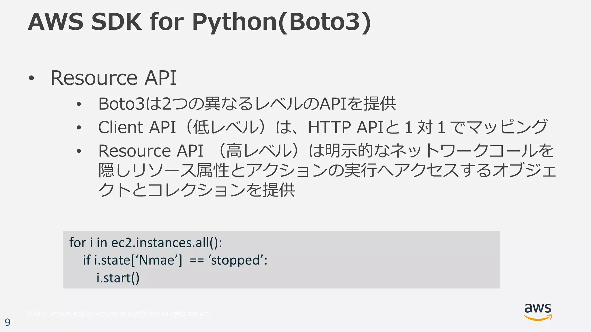 © 2017, Amazon Web Services, Inc. or its Affiliates. All rights reserved.
9
AWS SDK for Python(Boto3)
• Resource API
• Boto3は2つの異なるレベルのAPIを提供
• Client API（低レベル）は、HTTP APIと１対１でマッピング
• Resource API （⾼レベル）は明⽰的なネットワークコールを
隠しリソース属性とアクションの実⾏へアクセスするオブジェ
クトとコレクションを提供
for	i in	ec2.instances.all():
if	i.state[‘Nmae’]		==	‘stopped’:
i.start()
 