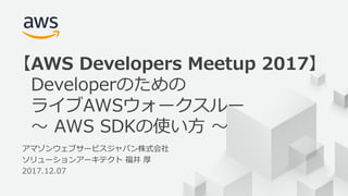 © 2017, Amazon Web Services, Inc. or its Affiliates. All rights reserved.
1
アマゾンウェブサービスジャパン株式会社
ソリューションアーキテクト 福井 厚
2017.12.07
【AWS Developers Meetup 2017】
Developerのための
ライブAWSウォークスルー
〜 AWS SDKの使い⽅ 〜
 