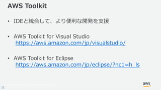 © 2017, Amazon Web Services, Inc. or its Affiliates. All rights reserved.
11
AWS Toolkit
• IDEと統合して、より便利な開発を⽀援
• AWS Toolkit for Visual Studio
https://aws.amazon.com/jp/visualstudio/
• AWS Toolkit for Eclipse
https://aws.amazon.com/jp/eclipse/?nc1=h_ls
 