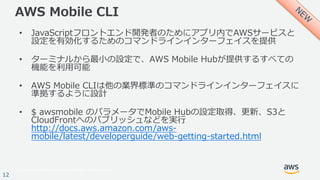 © 2017, Amazon Web Services, Inc. or its Affiliates. All rights reserved.
12
AWS Mobile CLI
• JavaScriptフロントエンド開発者のためにアプリ内でAWSサービスと
設定を有効化するためのコマンドラインインターフェイスを提供
• ターミナルから最⼩の設定で、AWS Mobile Hubが提供するすべての
機能を利⽤可能
• AWS Mobile CLIは他の業界標準のコマンドラインインターフェイスに
準拠するように設計
• $ awsmobile のパラメータでMobile Hubの設定取得、更新、S3と
CloudFrontへのパブリッシュなどを実⾏
http://docs.aws.amazon.com/aws-
mobile/latest/developerguide/web-getting-started.html
 