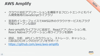 © 2017, Amazon Web Services, Inc. or its Affiliates. All rights reserved.
13
AWS Amplify
• クラウド対応アプリケーションを構築するフロントエンドとモバイ
ル開発者⽤のJavaScriptライブラリ
• 宣⾔的インターフェイスでAWS以外のクラウドサービスもブラグ
可能なオープンな設計
• Aws-amplifyライブラリに追加で、Reactアプリケーション⽤、
React Nativeアプリケーション⽤ライブラリを提供
• 認証、分析、APIインタラクション、ストレージ、キャッシュ、
i18n及びロギングのカテゴリをサポート
• https://github.com/aws/aws-amplify
 