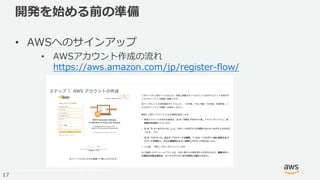 © 2017, Amazon Web Services, Inc. or its Affiliates. All rights reserved.
17
開発を始める前の準備
• AWSへのサインアップ
• AWSアカウント作成の流れ
https://aws.amazon.com/jp/register-flow/
 