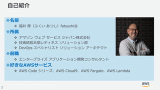 © 2017, Amazon Web Services, Inc. or its Affiliates. All rights reserved.
2
⾃⼰紹介
v名前
v 福井 厚（ふくい あつし）fatsushi@
v所属
v アマゾン ウェブ サービス ジャパン株式会社
v 技術統括本部レディネス ソリューション部
v DevOps スペシャリスト ソリューション アーキテクト
v前職
v エンタープライズ アプリケーション開発コンサルタント
v好きなAWSサービス
v AWS Code シリーズ、AWS Cloud9、AWS Fargate、AWS Lambda
 