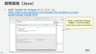 © 2017, Amazon Web Services, Inc. or its Affiliates. All rights reserved.
26
開発環境（Java）
• AWS Toolkit for Eclipse のインストール
http://docs.aws.amazon.com/toolkit-for-eclipse/v1/user-
guide/setup-install.html
[Help]	– [Install	New	Software]
を選択し下記のURLを指定
https://aws.amazon.com/eclipse
 