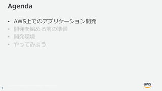 © 2017, Amazon Web Services, Inc. or its Affiliates. All rights reserved.
3
Agenda
• AWS上でのアプリケーション開発
• 開発を始める前の準備
• 開発環境
• やってみよう
 