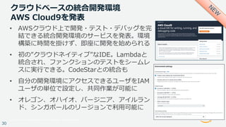 © 2017, Amazon Web Services, Inc. or its Affiliates. All rights reserved.
30
クラウドベースの統合開発環境
AWS Cloud9を発表
• AWSクラウド上で開発・テスト・デバッグを完
結できる統合開発環境のサービスを発表。環境
構築に時間を掛けず、即座に開発を始められる
• 初の”クラウドネイティブ”なIDE。Lambdaと
統合され、ファンクションのテストをシームレ
スに実⾏できる。CodeStarとの統合も
• ⾃分の開発環境にアクセスできるユーザをIAM
ユーザの単位で設定し、共同作業が可能に
• オレゴン、オハイオ、バージニア、アイルラン
ド、シンガポールのリージョンで利⽤可能に
 