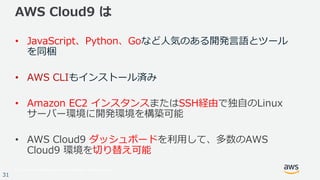 © 2017, Amazon Web Services, Inc. or its Affiliates. All rights reserved.
31
AWS Cloud9 は
• JavaScript、Python、Goなど⼈気のある開発⾔語とツール
を同梱
• AWS CLIもインストール済み
• Amazon EC2 インスタンスまたはSSH経由で独⾃のLinux
サーバー環境に開発環境を構築可能
• AWS Cloud9 ダッシュボードを利⽤して、多数のAWS
Cloud9 環境を切り替え可能
 