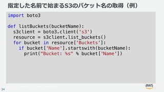 © 2017, Amazon Web Services, Inc. or its Affiliates. All rights reserved.
34
指定した名前で始まるS3のバケット名の取得（例）
import boto3
def listBuckets(bucketName):
s3client = boto3.client('s3')
resource = s3client.list_buckets()
for bucket in resource['Buckets']:
if bucket['Name'].startswith(bucketName):
print("Bucket: %s" % bucket['Name'])
 