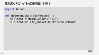 © 2017, Amazon Web Services, Inc. or its Affiliates. All rights reserved.
36
S3のバケットの削除（例）
import boto3
def deleteBucket(bucketName) :
s3client = boto3.client('s3')
s3client.delete_bucket(Bucket=bucketName)
 