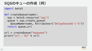 © 2017, Amazon Web Services, Inc. or its Affiliates. All rights reserved.
37
SQSのキューの作成（例）
import boto3
def createQueue(name):
sqs = boto3.resource('sqs')
queue = sqs.create_queue(
QueueName=name, Attributes={'DelaySeconds':'5'})
return queue.url
url = createQueue("myqueue")
print("url : %s" % url)
 