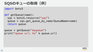 © 2017, Amazon Web Services, Inc. or its Affiliates. All rights reserved.
38
SQSのキューの取得（例）
import boto3
def getQueue(name):
sqs = boto3.resource("sqs")
queue = sqs.get_queue_by_name(QueueName=name)
return queue
queue = getQueue("myqueue")
print("queue url: %s" % queue.url)
 