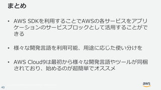 © 2017, Amazon Web Services, Inc. or its Affiliates. All rights reserved.
40
まとめ
• AWS SDKを利⽤することでAWSの各サービスをアプリ
ケーションのサービスブロックとして活⽤することがで
きる
• 様々な開発⾔語を利⽤可能、⽤途に応じた使い分けを
• AWS Cloud9は最初から様々な開発⾔語やツールが同梱
されており、始めるのが超簡単でオススメ
 