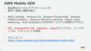 © 2017, Amazon Web Services, Inc. or its Affiliates. All rights reserved.
7
AWS Mobile SDK
• ⾼品質なモバイルアプリケーションを
素早く簡単に構築可能に
• AWS Lambda、Amazon S3、Amazon DynamoDB、Amazon
Mobile Analytics、Amazon Machine Learning、Elastic Load
balancing、Auto ScalingなどのAWSサービスへの容易なアクセス
• iOS、Android/Fire OS、Xamarin、Unityのライブラリ、コードサ
ンプル、ドキュメントを提供
• ドキュメント
https://aws.amazon.com/documentation/mobile-sdk/
 