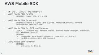 © 2017, Amazon Web Services, Inc. or its Affiliates. All rights reserved.
8
AWS Mobile SDK
• オープンソースのソフトウェア開発キット
• AWS Mobile SDK for iOS
• 開発環境：Xcode 7 以降、iOS 8 以降
• AWS Mobile SDK for Android
• 開発環境：Android 2.3.3(API Level 10) 以降、Android Studio または Android
Development Tools for Eclipse
• AWS Mobile SDK for .NET and Xamarin
• 対象アプリ：Xamarin iOS、Xamarin Android、Window Phone Silverlight、Windows RT
8.1、Windows Phone 8.1
• 開発環境
• Windows環境：Visual Studio 2013 Update 2、Visual Studio 2015 及び 2017
• Mac環境：まcOS Sierra 10.12 以降、Xcode 8.3
• AWS Mobile SDK for Unity
• 開発環境
• Unity version 4.x または 5.x
 