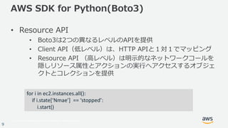 © 2017, Amazon Web Services, Inc. or its Affiliates. All rights reserved.
9
AWS SDK for Python(Boto3)
• Resource API
• Boto3は2つの異なるレベルのAPIを提供
• Client API（低レベル）は、HTTP APIと１対１でマッピング
• Resource API （⾼レベル）は明⽰的なネットワークコールを
隠しリソース属性とアクションの実⾏へアクセスするオブジェ
クトとコレクションを提供
for	i in	ec2.instances.all():
if	i.state[‘Nmae’]		==	‘stopped’:
i.start()
 
