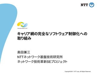 Copyright©2017 NTT corp. All Rights Reserved.
キャリア網の完全なソフトウェア制御化への
取り組み
奥田兼三
NTTネットワーク基盤技術研究所
ネットワーク技術革新SEプロジェクト
 
