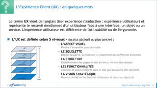 © 12
L’Expérience Client (UX) : en quelques mots
Le terme UX vient de l'anglais User experience (traduction : expérience utilisateur) et
représente le ressenti émotionnel d'un utilisateur face à une interface, un objet ou un
service. L'expérience utilisateur est différente de l'utilisabilité ou de l'ergonomie.
 L’UX est définie selon 5 niveaux - du plus abstrait au plus concret :
– L’ASPECT VISUEL
Rendre l’ensemble plus désirable
– LE SQUELETTE
Définit la clarté, la lisibilité, le placement des différents éléments
– LA STRUCTURE
Enchaînement des pages ou des écrans (= interaction design)
– LES FONCTIONNALITÉS
Contenu et outils intégrés dans le site qui découlent des objectifs
– LA VISION STRATÉGIQUE
Permet de définir les besoins utilisateur et donc les objectifs
–
–
–
 