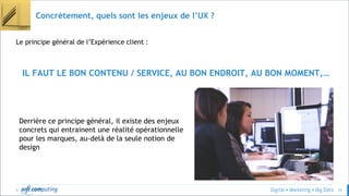 © 29
Concrètement, quels sont les enjeux de l’UX ?
Le principe général de l’Expérience client :
IL FAUT LE BON CONTENU / SERVICE, AU BON ENDROIT, AU BON MOMENT,…
Derrière ce principe général, il existe des enjeux
concrets qui entrainent une réalité opérationnelle
pour les marques, au-delà de la seule notion de
design
 