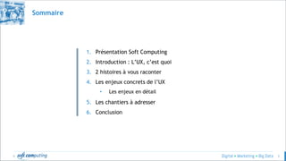 © 3
1. Présentation Soft Computing
2. Introduction : L’UX, c’est quoi
3. 2 histoires à vous raconter
4. Les enjeux concrets de l’UX
• Les enjeux en détail
5. Les chantiers à adresser
6. Conclusion
Sommaire
 