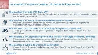 © 49
Les chantiers à mettre en roadmap : No brainer & Sujets de fond
Mise en place d’outils & de process de scénarisation
Change le mode de pensée marketing : passage d’un plan d’action stratégique à une vision de
scénarios tactiques
Mise en place d’une organisation pour la data au centre / partagée, cohérente, distribuée
Démocratise la donnée, partage une donnée cohérente et donc participe à l’utilisation de la
bonne donnée au bon moment pour les prises de décisions
Mise en place d’un contrôle et d’un monitoring de la pression commerciale
Assure qu’un utilisateur n’ait pas une perception négative de la marque à cause d’une sur-
sollicitation
Mise en place d’un moteur de recommandation (produit / contenu)
Optimise l’expérience par le push de produits ou de contenu correspondant au profil de
l’utilisateur (online, sur tablette vendeur…)
Mise en place d’un outil d’AB Test / MVT
Permet de tester à échelle réelle des évolutions / optimisations pour prendre une décision basée
sur des faits / performance
 