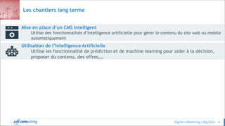 © 50
Mise en place d’un CMS intelligent
Utilise des fonctionnalités d’Intelligence artificielle pour gérer le contenu du site web ou mobile
automatiquement
Utilisation de l’Intelligence Artificielle
Utilise les fonctionnalité de prédiction et de machine learning pour aider à la décision,
proposer du contenu, des offres,…
Les chantiers long terme
 