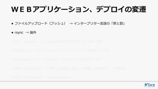 ＷＥＢアプリケーション、デプロイの変遷
• ファイルアップロード（プッシュ） → インタープリター⾔語の「罪と罰」
• rsync → 論外
• Git + git hook → git archive が終わる前に git hook 起動
• capistrano + Git → なんとなくデプロイメントを意識しだした
• capistrano + Git + Jenkins → なんとなく形が⾒えてきた
• AWS CodeDeploy → 未知との遭遇。属⼈化の排除。耐障害性。⼀元管理。
• AWS Code Serise → coming soon……
 