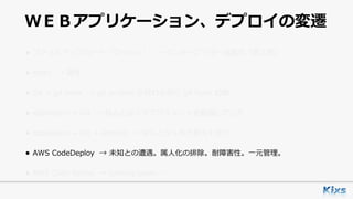 ＷＥＢアプリケーション、デプロイの変遷
• ファイルアップロード（プッシュ） → インタープリター⾔語の「罪と罰」
• rsync → 論外
• Git + git hook → git archive が終わる前に git hook 起動
• capistrano + Git → なんとなくデプロイメントを意識しだした
• capistrano + Git + Jenkins → なんとなく形が⾒えてきた
• AWS CodeDeploy → 未知との遭遇。属⼈化の排除。耐障害性。⼀元管理。
• AWS Code Serise → coming soon……
 