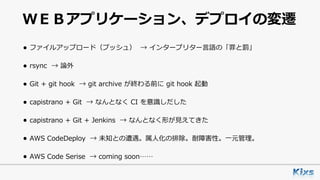 ＷＥＢアプリケーション、デプロイの変遷
• ファイルアップロード（プッシュ） → インタープリター⾔語の「罪と罰」
• rsync → 論外
• Git + git hook → git archive が終わる前に git hook 起動
• capistrano + Git → なんとなく CI を意識しだした
• capistrano + Git + Jenkins → なんとなく形が⾒えてきた
• AWS CodeDeploy → 未知との遭遇。属⼈化の排除。耐障害性。⼀元管理。
• AWS Code Serise → coming soon……
 