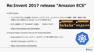 Re:Invent 2017 release “Amazon ECS”
• AWS Fargate
- コンテナのデプロイを容易にするマネージドサービス。コンテナインスタンスの構築・管理・運⽤が不要。
必要なときに必要なだけ Docker コンテナを利⽤できる
- ECS の起動タイプ “FARGATE” を選択。 （旧式は ”EC2”）
- https://aws.amazon.com/jp/fargate/
• Amazon Elastic Container Service for Kubernetes(EKS)
- Kubernetesのコントロールプレーンをマネージド型で提供するサービス。
- 2018年にはFargateによるサポート。
- https://aws.amazon.com/jp/eks/
 