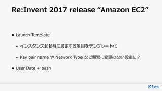 Re:Invent 2017 release “Amazon EC2”
• Launch Template
- インスタンス起動時に設定する項⽬をテンプレート化
- Key pair name や Network Type など頻繁に変更のない設定に？
• User Date + bash
 