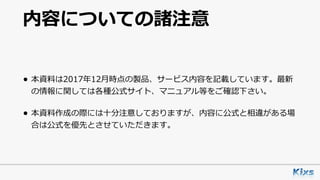 内容についての諸注意
• 本資料は2017年12⽉時点の製品、サービス内容を記載しています。最新
の情報に関しては各種公式サイト、マニュアル等をご確認下さい。
• 本資料作成の際には⼗分注意しておりますが、内容に公式と相違がある場
合は公式を優先とさせていただきます。
 