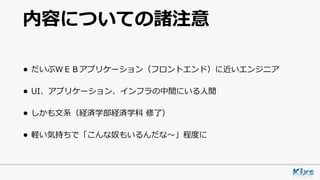 内容についての諸注意
• だいぶＷＥＢアプリケーション（フロントエンド）に近いエンジニア
• UI、アプリケーション、インフラの中間にいる⼈間
• しかも⽂系（経済学部経済学科 修了）
• 軽い気持ちで「こんな奴もいるんだな〜」程度に
 
