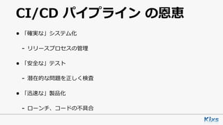 CI/CD パイプライン の恩恵
• 「確実な」システム化
- リリースプロセスの管理
• 「安全な」テスト
- 潜在的な問題を正しく検査
• 「迅速な」製品化
- ローンチ、コードの不具合
 