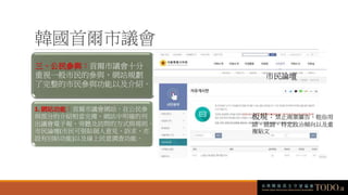 韓國首爾市議會
三、公民參與：首爾市議會十分
重視一般市民的參與，網站規劃
了完整的市民參與功能以及介紹。
1. 網站功能：首爾市議會網站，在公民參
與部分的介紹相當完備，網站中明確的列
出議會電子報、旁聽及訪問的方式與規則、
市民論壇(市民可張貼個人意見、訴求，亦
設有回帖功能)以及線上民意調查功能。
市民論壇
板規：禁止商業廣告、粗俗用
語、毀謗、特定政治傾向以及重
複貼文
 