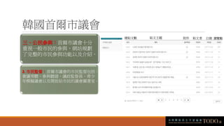 韓國首爾市議會
三、公民參與：首爾市議會十分
重視一般市民的參與，網站規劃
了完整的市民參與功能以及介紹。
2. 市民監督：首爾市議會的市民監督包括：
會議旁聽、參與聽證、議政監督員、青少
年模擬議會以及開放給市民的議會圖書室。
總貼文數 貼文主題 附件 貼文者 日期 瀏覽數
 