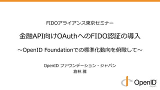 FIDOアライアンス東京セミナー
⾦融API向けOAuthへのFIDO認証の導⼊
〜OpenID Foundationでの標準化動向を俯瞰して〜
OpenID ファウンデーション・ジャパン
倉林 雅
 