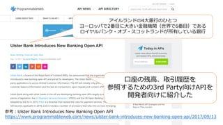 アイルランドの4⼤銀⾏のひとつ
ヨーロッパで2番⽬に⼤きい⾦融機関（世界で6番⽬）である
ロイヤルバンク・オブ・スコットランドが所有している銀⾏
⼝座の残⾼、取引履歴を
参照するための3rd Party向けAPIを
開発者向けに紹介した
参考：Ulster Bank Introduces New Banking Open API
https://www.programmableweb.com/news/ulster-bank-introduces-new-banking-open-api/2017/09/13
 