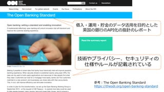 参考：The Open Banking Standard
https://theodi.org/open-banking-standard
借⼊・運⽤・貯⾦のデータ活⽤を⽬的とした
英国の銀⾏のAPI化の指針のレポート
技術やプライバシー、セキュリティの
仕様やルールが記載されている
 