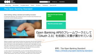 参考：The Open Banking Standard
https://theodi.org/open-banking-standard
Open Banking APIのフレームワークとして
「OAuth 2.0」を前提に⽂書が書かれている
 