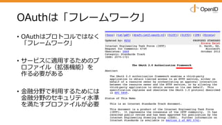OAuthは「フレームワーク」
• OAuthはプロトコルではなく
「フレームワーク」
• サービスに適⽤するためのプ
ロファイル（拡張機能）を
作る必要がある
• ⾦融分野で利⽤するためには
⾦融分野のセキュリティ⽔準
を満たすプロファイルが必要
 