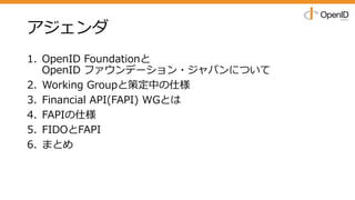 アジェンダ
1. OpenID Foundationと
OpenID ファウンデーション・ジャパンについて
2. Working Groupと策定中の仕様
3. Financial API(FAPI) WGとは
4. FAPIの仕様
5. FIDOとFAPI
6. まとめ
 