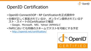 OpenID Certification
• OpenID ConnectのOP・RP Certificationを正式提供中
• 仕様が正しく実装されているか、オンライン提供されているテ
スト・スイートのCertificationで確認
• Google、Microsoft、NRI、Yahoo! JAPANなど
• FAPIにおいても同様のスキームでテストを可能にする予定
• http://openid.net/certification/
 