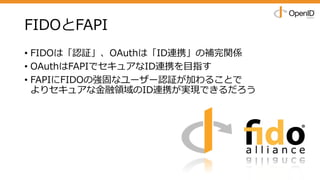 FIDOとFAPI
• FIDOは「認証」、OAuthは「ID連携」の補完関係
• OAuthはFAPIでセキュアなID連携を⽬指す
• FAPIにFIDOの強固なユーザー認証が加わることで
よりセキュアな⾦融領域のID連携が実現できるだろう
 