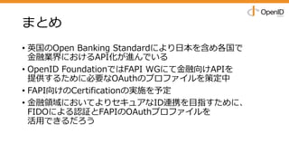 まとめ
• 英国のOpen Banking Standardにより⽇本を含め各国で
⾦融業界におけるAPI化が進んでいる
• OpenID FoundationではFAPI WGにて⾦融向けAPIを
提供するために必要なOAuthのプロファイルを策定中
• FAPI向けのCertificationの実施を予定
• ⾦融領域においてよりセキュアなID連携を⽬指すために、
FIDOによる認証とFAPIのOAuthプロファイルを
活⽤できるだろう
 
