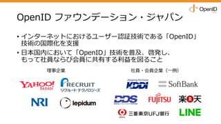 OpenID ファウンデーション・ジャパン
• インターネットにおけるユーザー認証技術である「OpenID」
技術の国際化を⽀援
• ⽇本国内において「OpenID」技術を普及、啓発し、
もって社員ならび会員に共有する利益を図ること
理事企業 社員・会員企業（⼀例）
 