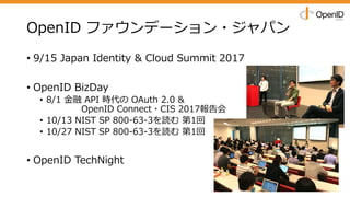 OpenID ファウンデーション・ジャパン
• 9/15 Japan Identity & Cloud Summit 2017
• OpenID BizDay
• 8/1 ⾦融 API 時代の OAuth 2.0 &
OpenID Connect・CIS 2017報告会
• 10/13 NIST SP 800-63-3を読む 第1回
• 10/27 NIST SP 800-63-3を読む 第1回
• OpenID TechNight
 