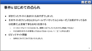 ×❏_
事件1 はじめての凸られ
10
● 好きだったサイトにあまりにも似すぎてしまった
● そのサイトのファンのひとからメールで「パクってんじゃねーぞ」「お前がやってるの
は犯罪だ」と至極丁寧なお叱りを受ける
○ ソースコードもパーツごととはいえ、実際にコピペしていたわけだし間違いでもない
○ けどお前そのサイトの管理人でもなんでもねーじゃん！(；´Д｀) と今なら思う
● ビビってサイト閉鎖
○ 当時はこわくてこわくて泣いたりしました
 